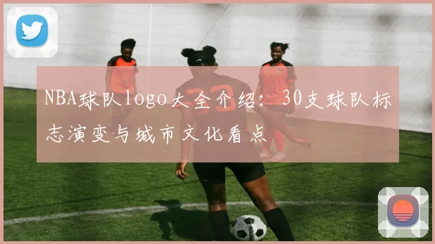 NBA球队logo大全介绍：30支球队标志演变与城市文化看点