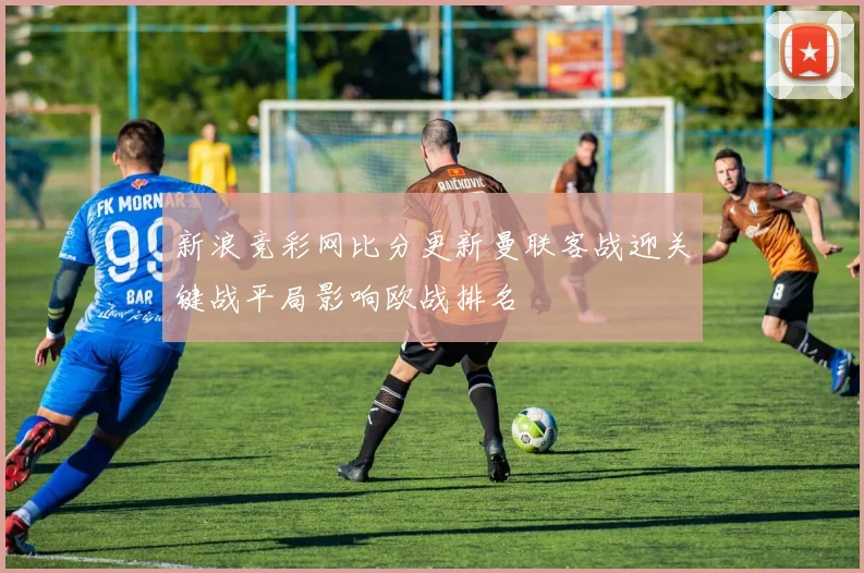 新浪竞彩网比分更新曼联客战迎关键战平局影响欧战排名